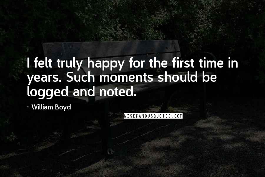 William Boyd Quotes: I felt truly happy for the first time in years. Such moments should be logged and noted.