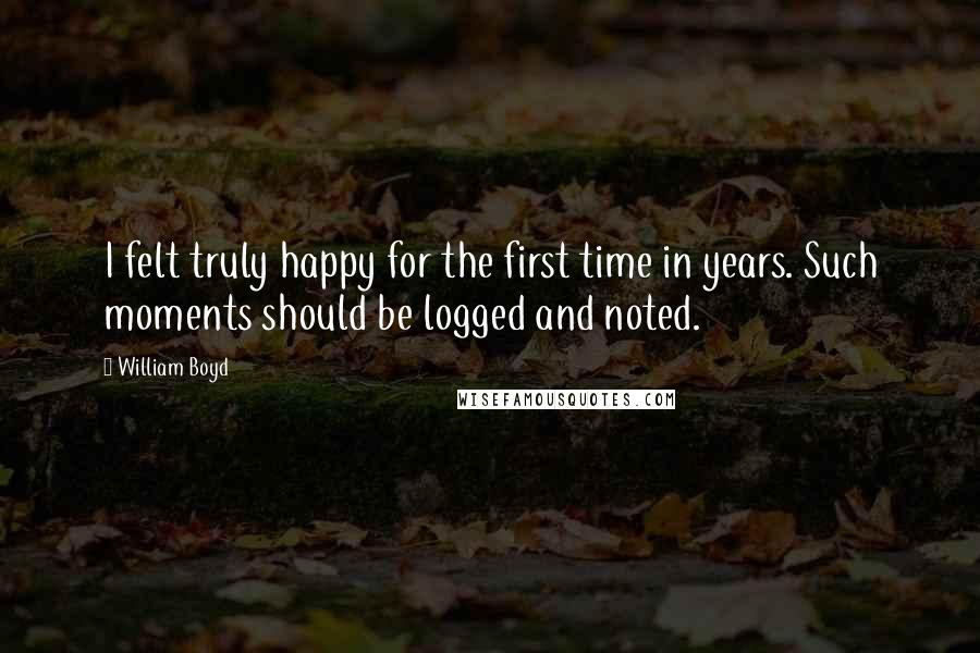 William Boyd Quotes: I felt truly happy for the first time in years. Such moments should be logged and noted.