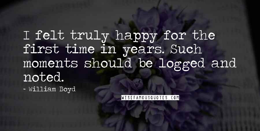 William Boyd Quotes: I felt truly happy for the first time in years. Such moments should be logged and noted.