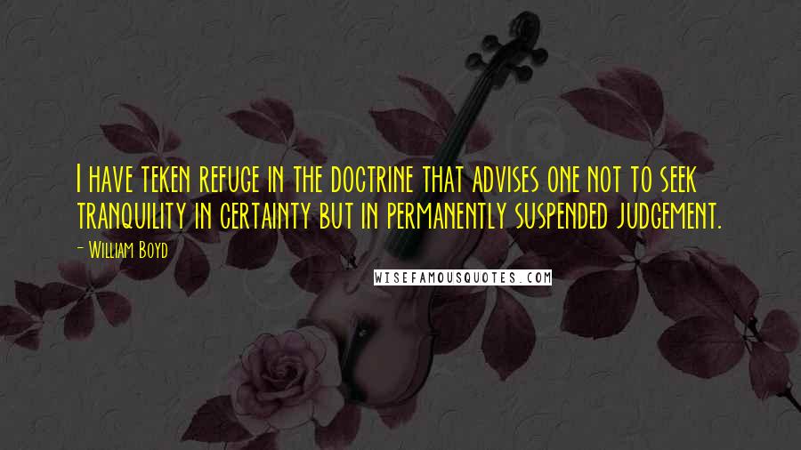 William Boyd Quotes: I have teken refuge in the doctrine that advises one not to seek tranquility in certainty but in permanently suspended judgement.