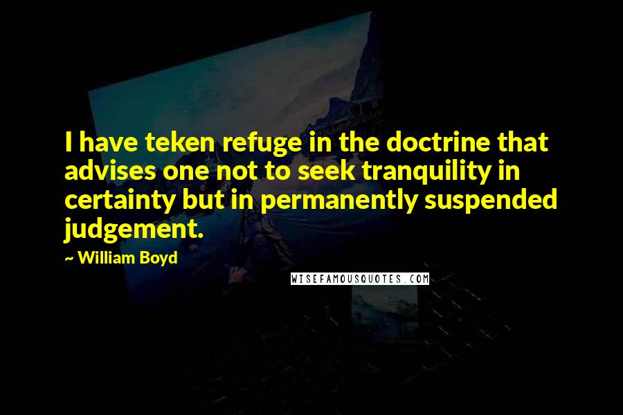 William Boyd Quotes: I have teken refuge in the doctrine that advises one not to seek tranquility in certainty but in permanently suspended judgement.