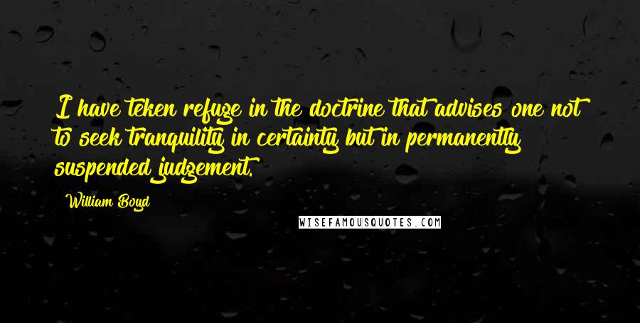 William Boyd Quotes: I have teken refuge in the doctrine that advises one not to seek tranquility in certainty but in permanently suspended judgement.