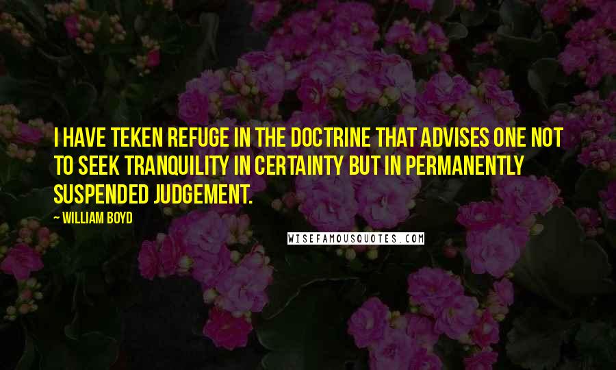 William Boyd Quotes: I have teken refuge in the doctrine that advises one not to seek tranquility in certainty but in permanently suspended judgement.