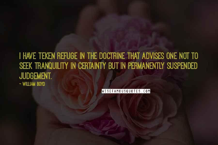 William Boyd Quotes: I have teken refuge in the doctrine that advises one not to seek tranquility in certainty but in permanently suspended judgement.