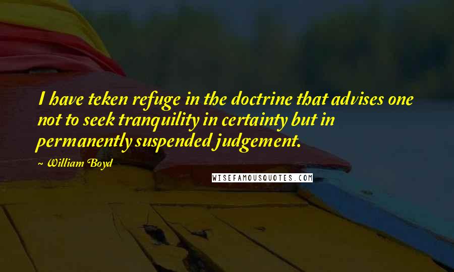 William Boyd Quotes: I have teken refuge in the doctrine that advises one not to seek tranquility in certainty but in permanently suspended judgement.