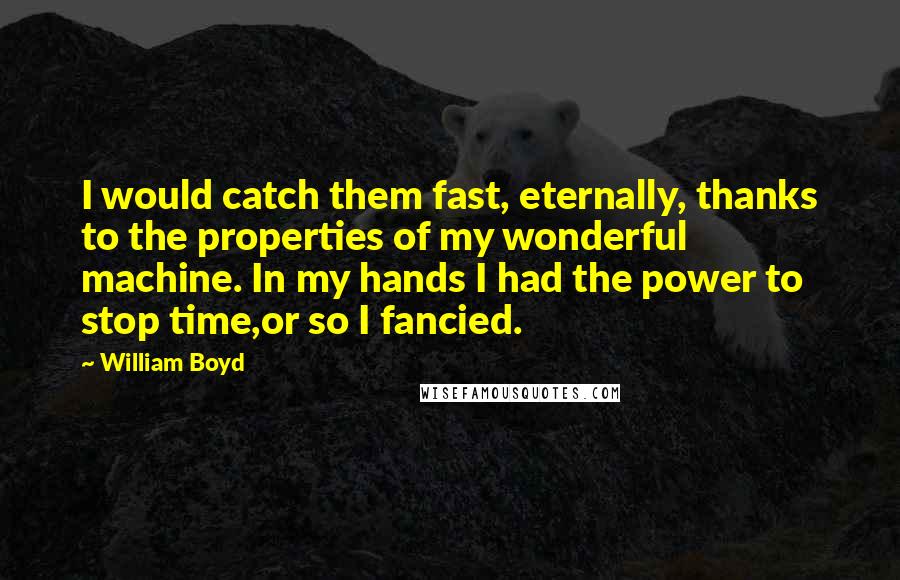 William Boyd Quotes: I would catch them fast, eternally, thanks to the properties of my wonderful machine. In my hands I had the power to stop time,or so I fancied.