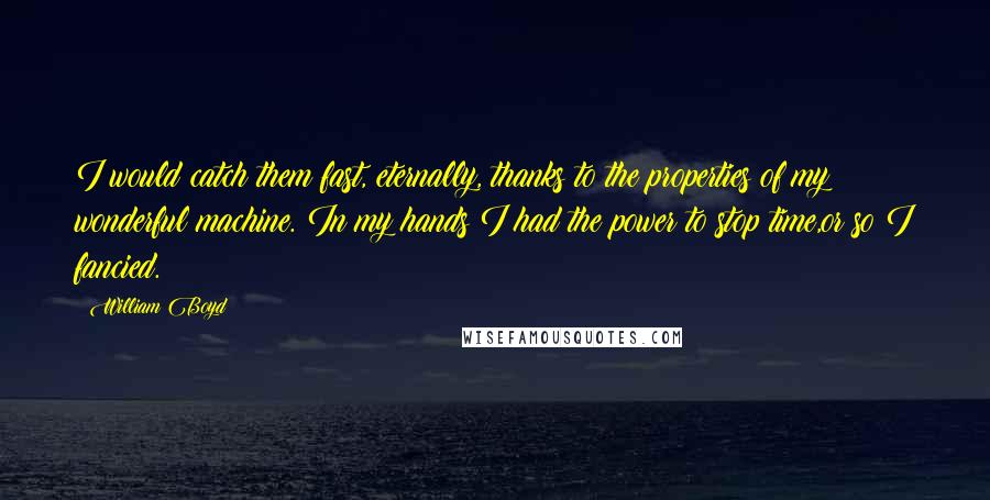 William Boyd Quotes: I would catch them fast, eternally, thanks to the properties of my wonderful machine. In my hands I had the power to stop time,or so I fancied.