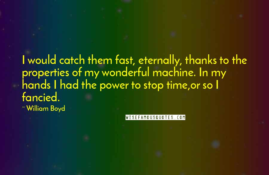 William Boyd Quotes: I would catch them fast, eternally, thanks to the properties of my wonderful machine. In my hands I had the power to stop time,or so I fancied.