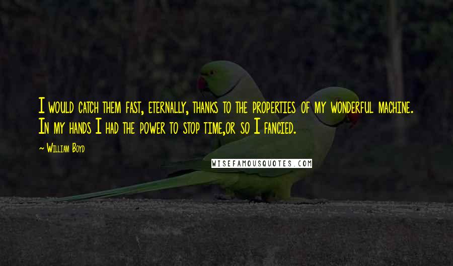 William Boyd Quotes: I would catch them fast, eternally, thanks to the properties of my wonderful machine. In my hands I had the power to stop time,or so I fancied.