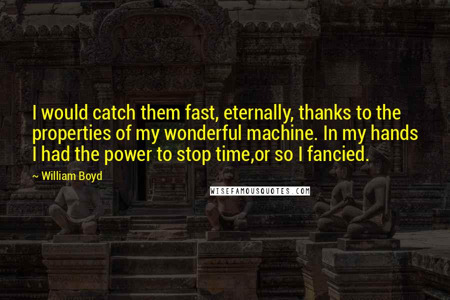 William Boyd Quotes: I would catch them fast, eternally, thanks to the properties of my wonderful machine. In my hands I had the power to stop time,or so I fancied.