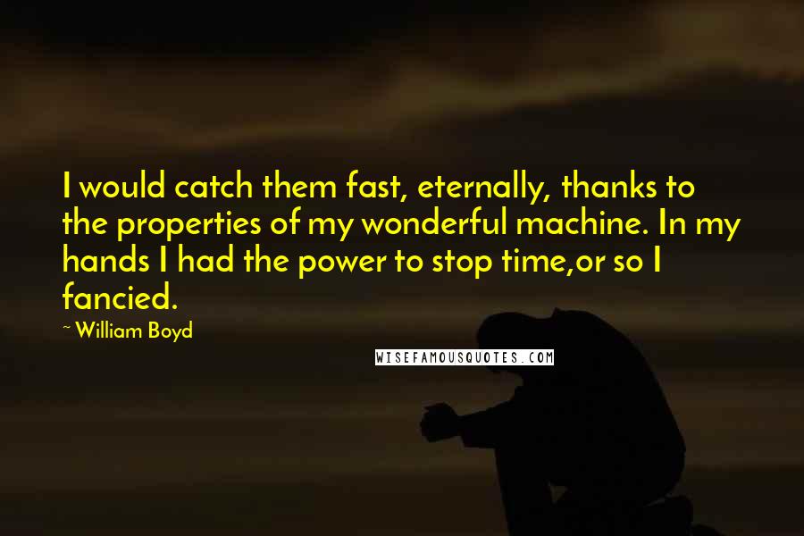 William Boyd Quotes: I would catch them fast, eternally, thanks to the properties of my wonderful machine. In my hands I had the power to stop time,or so I fancied.
