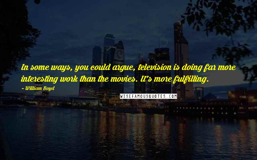 William Boyd Quotes: In some ways, you could argue, television is doing far more interesting work than the movies. It's more fulfilling.