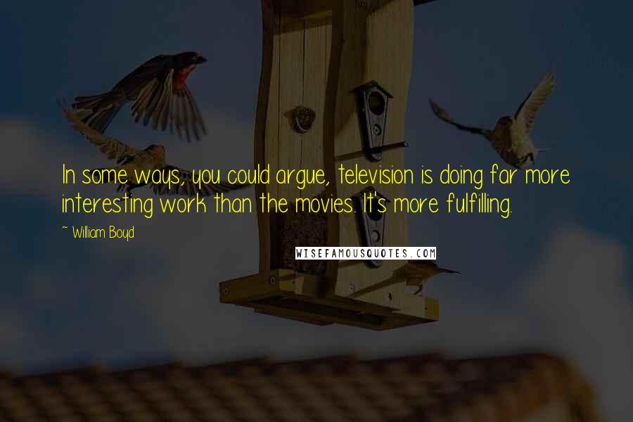 William Boyd Quotes: In some ways, you could argue, television is doing far more interesting work than the movies. It's more fulfilling.