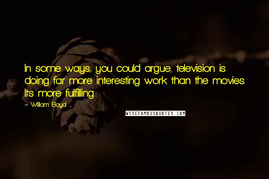 William Boyd Quotes: In some ways, you could argue, television is doing far more interesting work than the movies. It's more fulfilling.