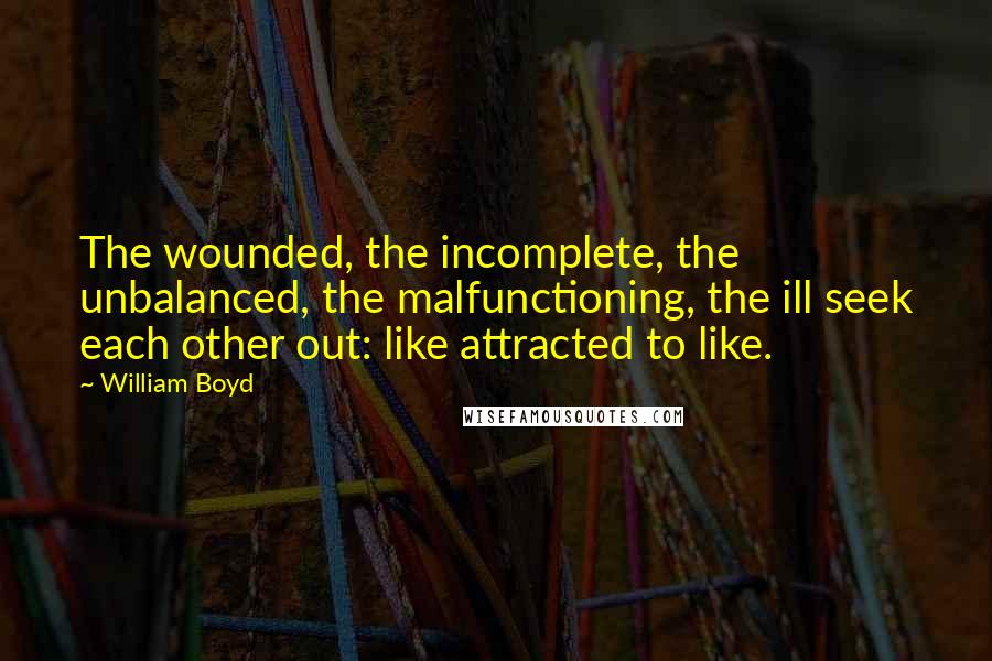William Boyd Quotes: The wounded, the incomplete, the unbalanced, the malfunctioning, the ill seek each other out: like attracted to like.