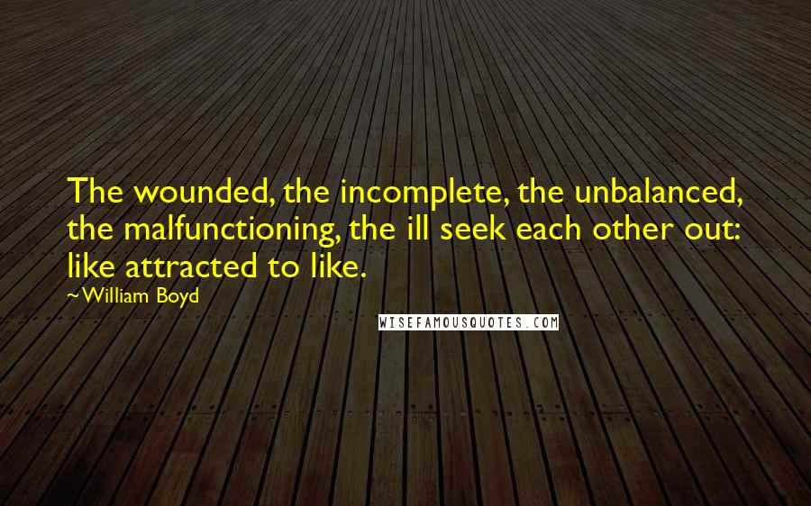 William Boyd Quotes: The wounded, the incomplete, the unbalanced, the malfunctioning, the ill seek each other out: like attracted to like.