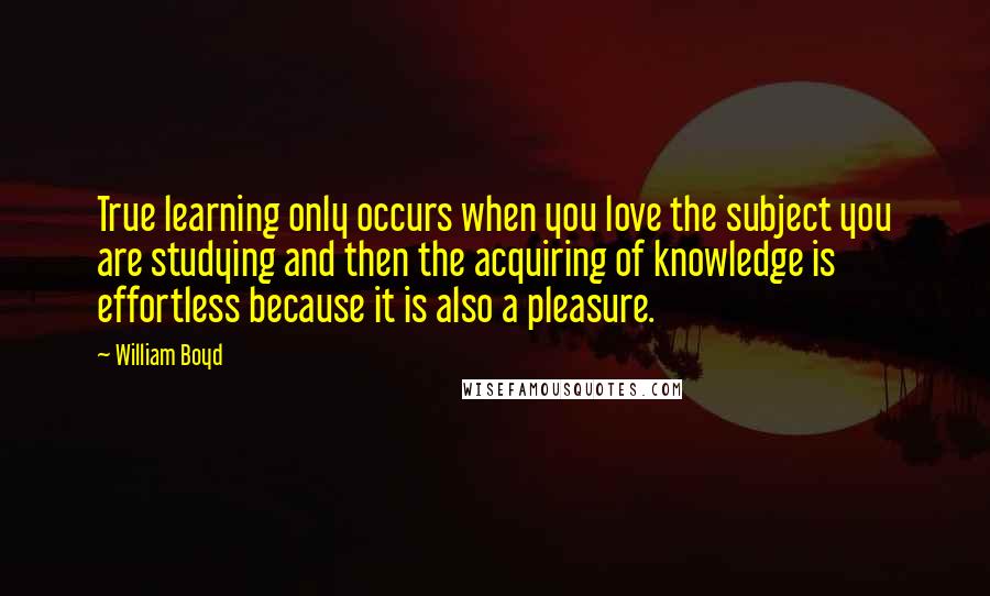 William Boyd Quotes: True learning only occurs when you love the subject you are studying and then the acquiring of knowledge is effortless because it is also a pleasure.