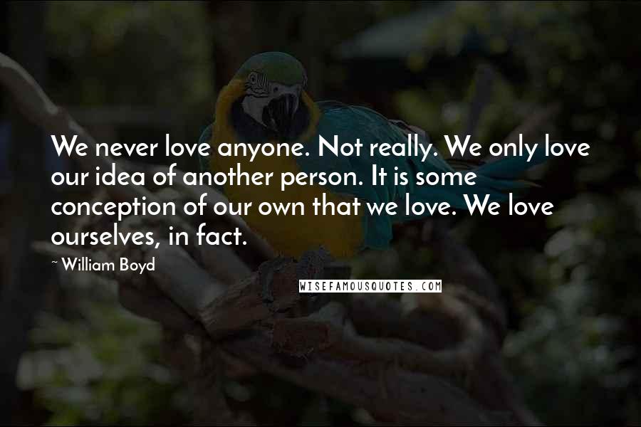 William Boyd Quotes: We never love anyone. Not really. We only love our idea of another person. It is some conception of our own that we love. We love ourselves, in fact.