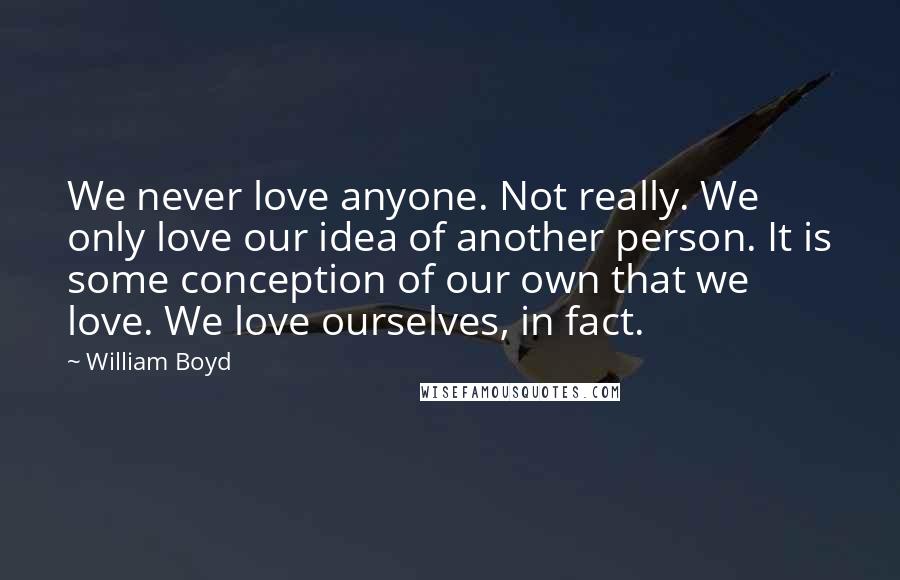 William Boyd Quotes: We never love anyone. Not really. We only love our idea of another person. It is some conception of our own that we love. We love ourselves, in fact.
