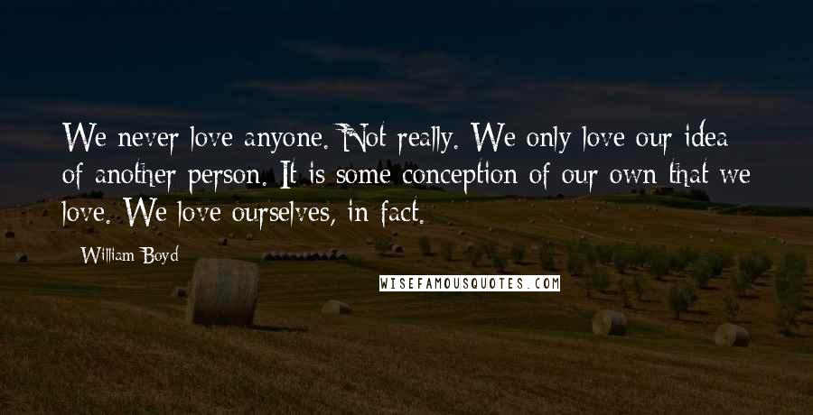 William Boyd Quotes: We never love anyone. Not really. We only love our idea of another person. It is some conception of our own that we love. We love ourselves, in fact.