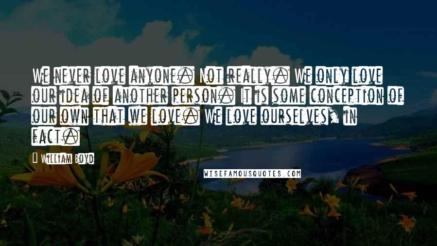 William Boyd Quotes: We never love anyone. Not really. We only love our idea of another person. It is some conception of our own that we love. We love ourselves, in fact.