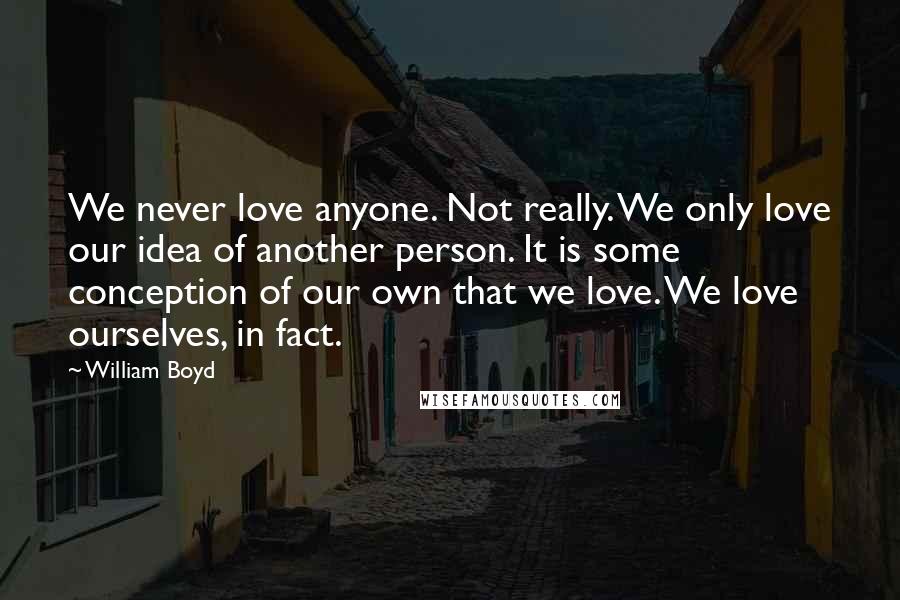 William Boyd Quotes: We never love anyone. Not really. We only love our idea of another person. It is some conception of our own that we love. We love ourselves, in fact.
