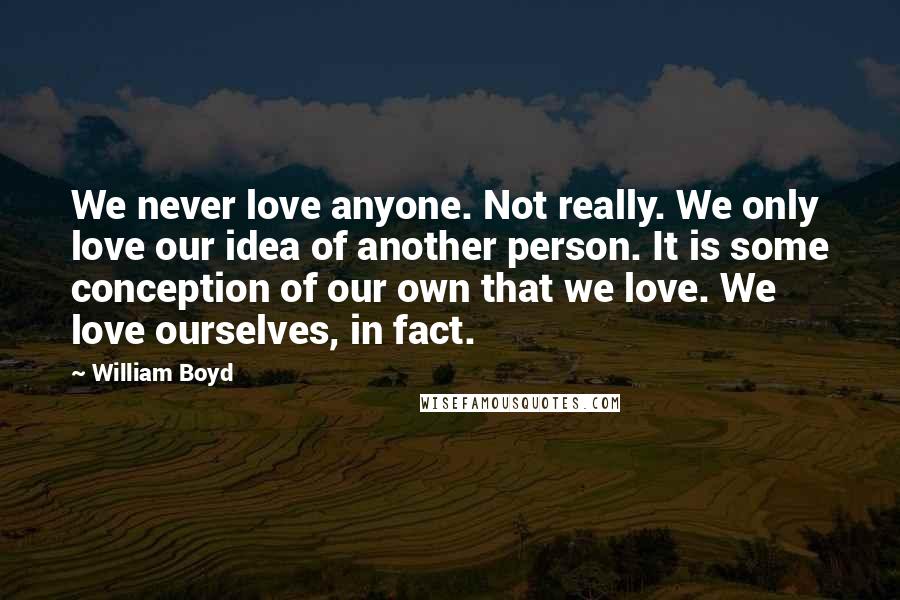William Boyd Quotes: We never love anyone. Not really. We only love our idea of another person. It is some conception of our own that we love. We love ourselves, in fact.