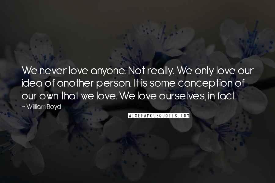 William Boyd Quotes: We never love anyone. Not really. We only love our idea of another person. It is some conception of our own that we love. We love ourselves, in fact.