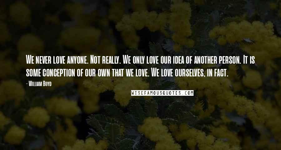 William Boyd Quotes: We never love anyone. Not really. We only love our idea of another person. It is some conception of our own that we love. We love ourselves, in fact.