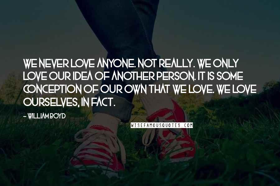 William Boyd Quotes: We never love anyone. Not really. We only love our idea of another person. It is some conception of our own that we love. We love ourselves, in fact.