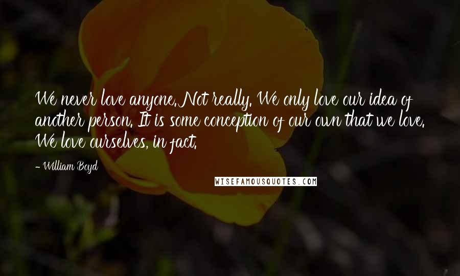 William Boyd Quotes: We never love anyone. Not really. We only love our idea of another person. It is some conception of our own that we love. We love ourselves, in fact.