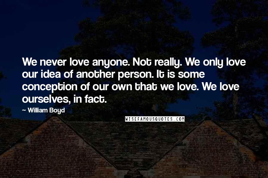 William Boyd Quotes: We never love anyone. Not really. We only love our idea of another person. It is some conception of our own that we love. We love ourselves, in fact.
