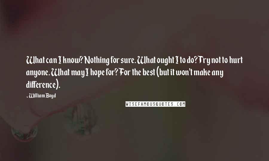 William Boyd Quotes: What can I know? Nothing for sure. What ought I to do? Try not to hurt anyone. What may I hope for? For the best (but it won't make any difference).