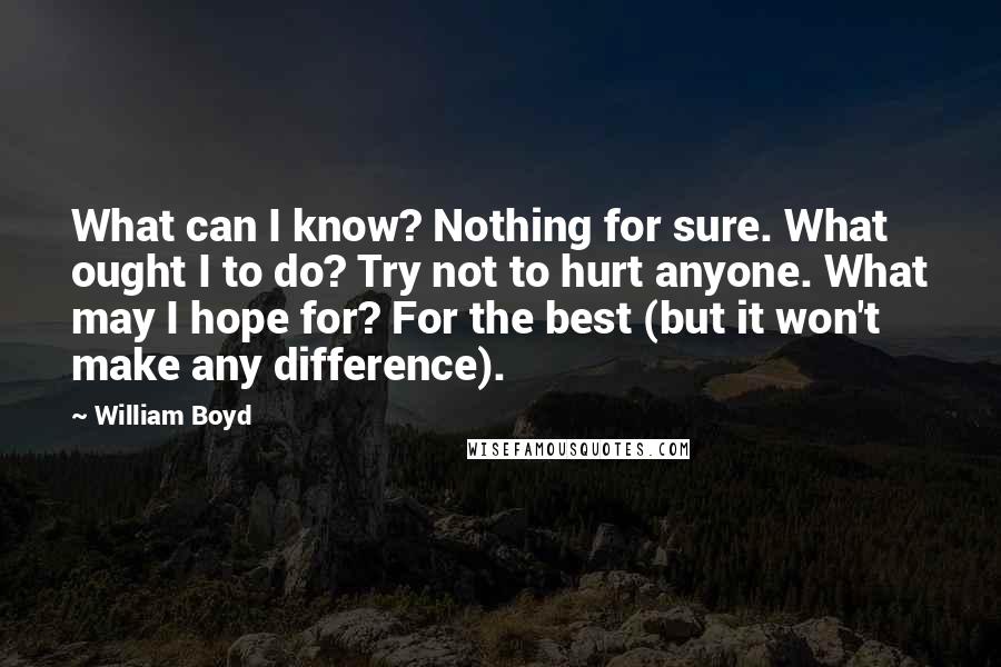 William Boyd Quotes: What can I know? Nothing for sure. What ought I to do? Try not to hurt anyone. What may I hope for? For the best (but it won't make any difference).