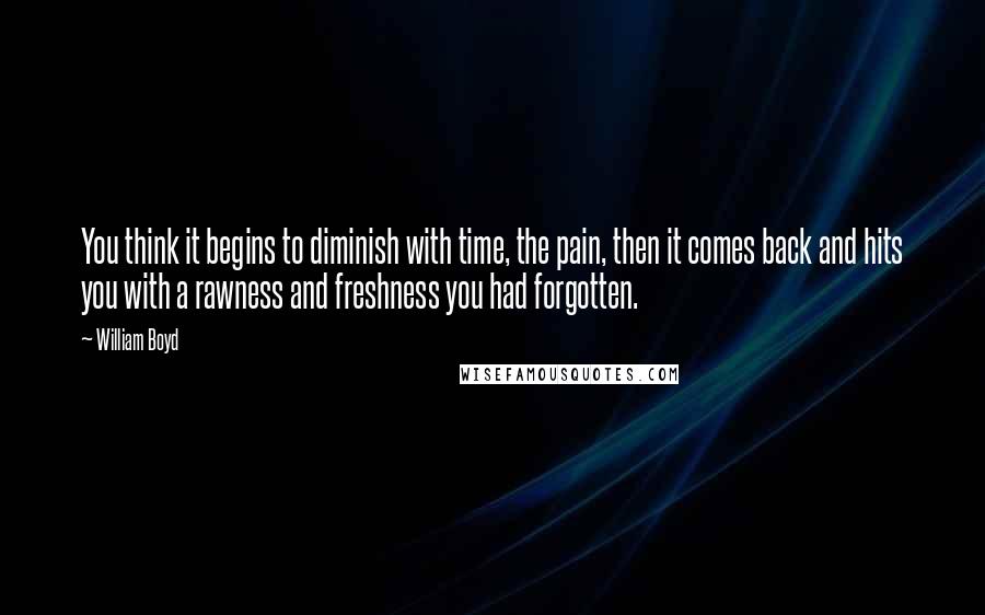 William Boyd Quotes: You think it begins to diminish with time, the pain, then it comes back and hits you with a rawness and freshness you had forgotten.