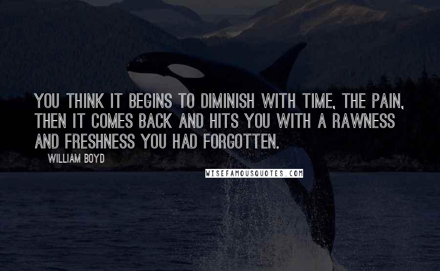 William Boyd Quotes: You think it begins to diminish with time, the pain, then it comes back and hits you with a rawness and freshness you had forgotten.