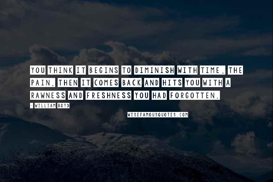 William Boyd Quotes: You think it begins to diminish with time, the pain, then it comes back and hits you with a rawness and freshness you had forgotten.
