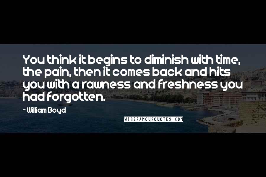 William Boyd Quotes: You think it begins to diminish with time, the pain, then it comes back and hits you with a rawness and freshness you had forgotten.