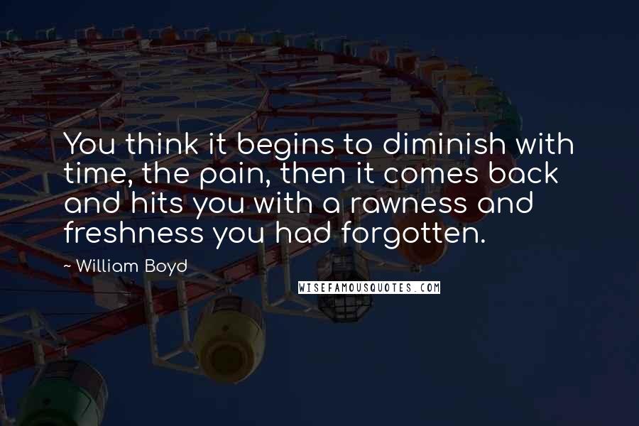 William Boyd Quotes: You think it begins to diminish with time, the pain, then it comes back and hits you with a rawness and freshness you had forgotten.