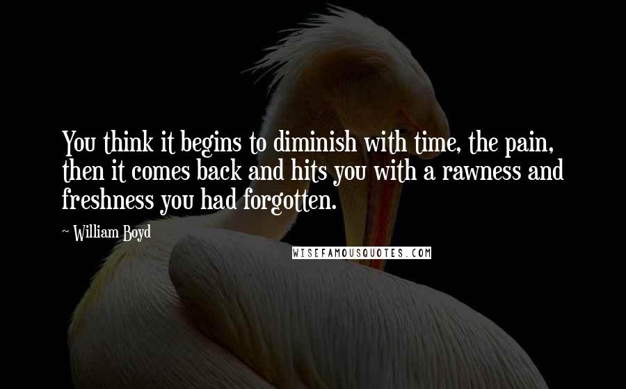 William Boyd Quotes: You think it begins to diminish with time, the pain, then it comes back and hits you with a rawness and freshness you had forgotten.