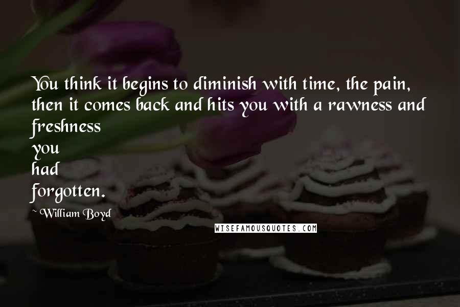 William Boyd Quotes: You think it begins to diminish with time, the pain, then it comes back and hits you with a rawness and freshness you had forgotten.