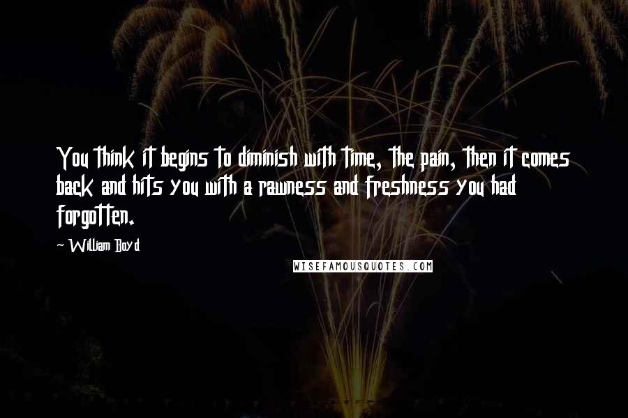 William Boyd Quotes: You think it begins to diminish with time, the pain, then it comes back and hits you with a rawness and freshness you had forgotten.