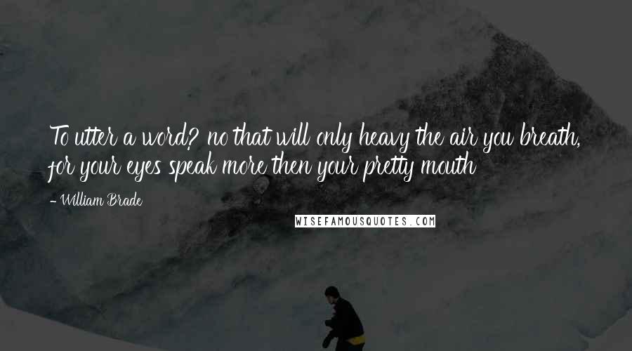 William Brade Quotes: To utter a word? no that will only heavy the air you breath, for your eyes speak more then your pretty mouth