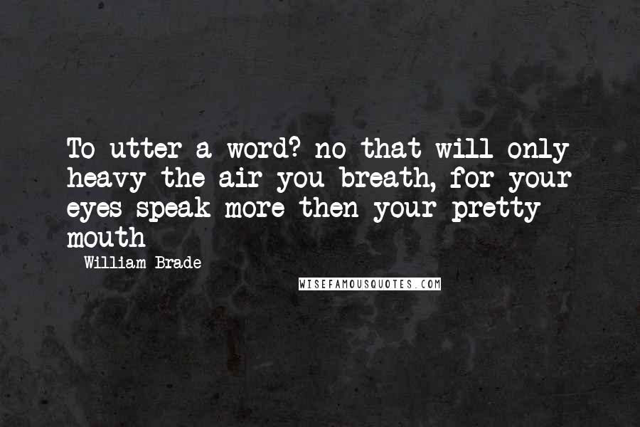 William Brade Quotes: To utter a word? no that will only heavy the air you breath, for your eyes speak more then your pretty mouth