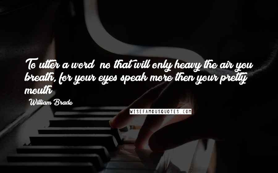 William Brade Quotes: To utter a word? no that will only heavy the air you breath, for your eyes speak more then your pretty mouth