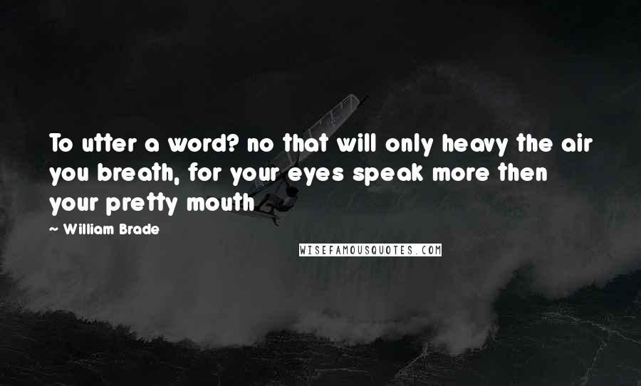 William Brade Quotes: To utter a word? no that will only heavy the air you breath, for your eyes speak more then your pretty mouth