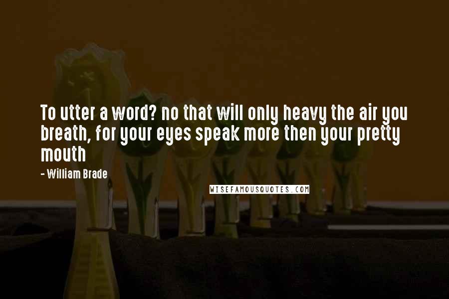 William Brade Quotes: To utter a word? no that will only heavy the air you breath, for your eyes speak more then your pretty mouth