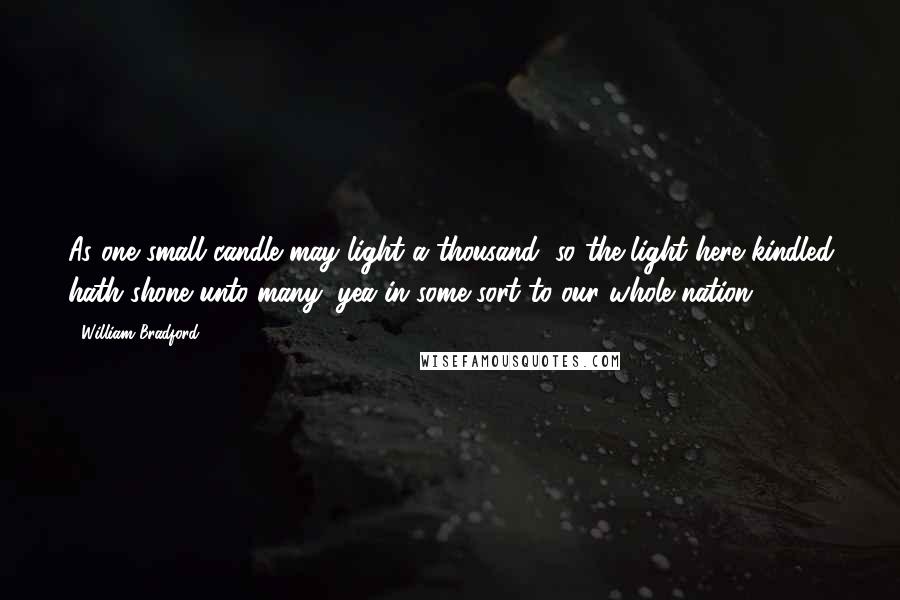 William Bradford Quotes: As one small candle may light a thousand, so the light here kindled hath shone unto many, yea in some sort to our whole nation.