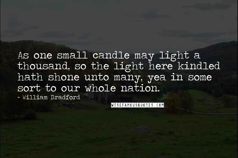 William Bradford Quotes: As one small candle may light a thousand, so the light here kindled hath shone unto many, yea in some sort to our whole nation.