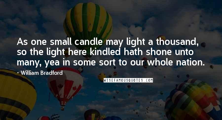 William Bradford Quotes: As one small candle may light a thousand, so the light here kindled hath shone unto many, yea in some sort to our whole nation.
